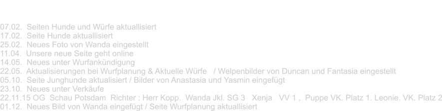 News 2015 07.02.  Seiten Hunde und Würfe aktuallisiert 17.02.  Seite Hunde aktuallisiert 25.02.  Neues Foto von Wanda eingestellt 11.04.  Unsere neue Seite geht online 14.05.  Neues unter Wurfankündigung 22.05.  Aktualisierungen bei Wurfplanung & Aktuelle Würfe   / Welpenbilder von Duncan und Fantasia eingestellt 05.10.  Seite Junghunde aktualisiert / Bilder von Anastasia und Yasmin eingefügt 23.10.  Neues unter Verkäufe  22.11.15 OG  Schau Potsdam  Richter : Herr Kopp.  Wanda Jkl. SG 3   Xenja   VV 1 ,  Puppe VK. Platz 1. Leonie. VK. Platz 2 01.12.  Neues Bild von Wanda eingefügt / Seite Wurfplanung aktuallisiert