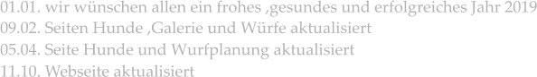 01.01. wir wünschen allen ein frohes ,gesundes und erfolgreiches Jahr 2019  09.02. Seiten Hunde ,Galerie und Würfe aktualisiert 05.04. Seite Hunde und Wurfplanung aktualisiert 11.10. Webseite aktualisiert