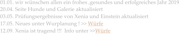 01.01. wir wünschen allen ein frohes ,gesundes und erfolgreiches Jahr 2019  20.04. Seite Hunde und Galerie aktualisiert 03.05. Prüfungsergebnisse von Xenia und Einstein aktualisiert 17.05. Neues unter Wurplanung ! >> Würfe  12.09. Xenia ist tragend !!!  Info unter >>Würfe