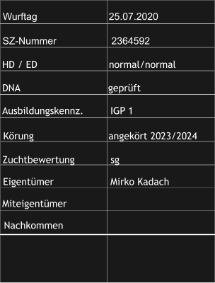 Wurftag                          25.07.2020 SZ-Nummer                    2364592 HD / ED                        normal/normal  DNA                                geprüft Ausbildungskennz.         IGP 1 Zuchtbewertung            sg Körung                         angekört 2023/2024 Eigentümer                   Mirko Kadach Miteigentümer Nachkommen