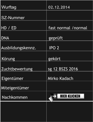 Wurftag                           02.12.2014 SZ-Nummer                      HD / ED                         fast normal /normal  DNA                               geprüft  Ausbildungskennz.          IPO 2 Zuchtbewertung            sg 12 BSZS 2016            Körung                          gekört Eigentümer                   Mirko Kadach Miteigentümer                Nachkommen    HIER KLICKEN